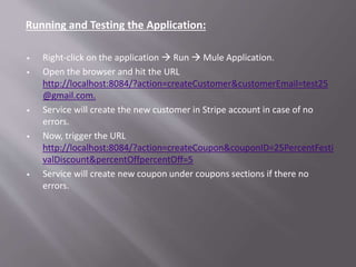 Running and Testing the Application:
 Right-click on the application  Run  Mule Application.
 Open the browser and hit the URL
http://localhost:8084/?action=createCustomer&customerEmail=test25
@gmail.com.
 Service will create the new customer in Stripe account in case of no
errors.
 Now, trigger the URL
http://localhost:8084/?action=createCoupon&couponID=25PercentFesti
valDiscount&percentOffpercentOff=5
 Service will create new coupon under coupons sections if there no
errors.
 