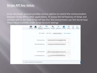 Stripe API key Value:
Stripe developer account provides various options to control the communication
between Stripe API to other applications. To access the full features of Stripe and
connect with it, we need Stripe API key (For Test environment use Test Secret key).
These values available under Stripe Account settings
 