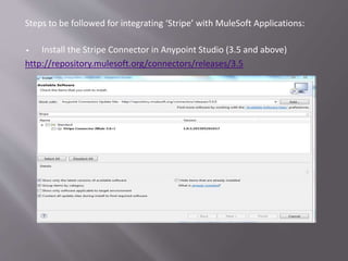 Steps to be followed for integrating ‘Stripe’ with MuleSoft Applications:
 Install the Stripe Connector in Anypoint Studio (3.5 and above)
http://repository.mulesoft.org/connectors/releases/3.5
 