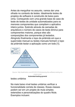 Antes de mergulhar no assunto, vamos dar uma
olhada no contexto de testes. Idealmente testes de
projetos de software é construído de baixo para
cima. Começando com uma grande base de caso de
teste de testes de unidade automatizados para os
menores componentes que compõem o aplicativo
inteiro juntos. Subindo através de camadas de
arquitetura o número de casos de teste diminui para
componentes maiores, porque eles são
composições dos componentes já testados.
Atingindo finalmente o topo da pirâmide em que a
supervisão manual ou testes manuais formam o topo
da pirâmide testar a aplicação como um todo [1].
Source: http://watirmelon.com/2012/01/31/introducing-the-software-testing-ice-
cream-cone/
Automated testing pyramid
testes unitários
No mais baixo nível testes unitários verificar a
funcionalidade correta de classes. Essas classes
podem ser em um projeto de mula simples
extensões e personalizações do quadro Mule.
Exemplos incluem:
 