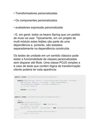 • Transformadores personalizadas
• Os componentes personalizados
• avaliadores expressão personalizada
• E, em geral, todos os beans Spring que um pedido
de mula vai usar. Tipicamente, em um projeto de
multi módulo estes feijões são parte de uma
dependência e, portanto, são testados
separadamente na dependência construída.
Os testes de unidade em um sentido clássico pode
testar a funcionalidade de classes personalizadas
sem disparar até Mule. Uma classe POJO simples e
é caso de teste que contém lógica de transformação
cliente poderia ter esta aparência:
public class CustomerTransformationComponent {
public Map<String, Object> tranformCustomer(Customer customer) {
Map<String, Object> returnMap = Maps.newHashMap();
returnMap.put("name", customer.getName());
// Fields mapping
// ...
return returnMap;
}
}
public class CustomerTranformationComponentTest {
@Test
public testTransform() {
Customer testCustomer = new Customer();
// Create test data
Map<String, Object> customerMap = new CustomerTransformationCompone
nt()
.tranformCustomer(testCustomer);
// Assert test data
}
}
 