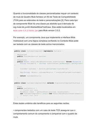 Quando a funcionalidade de classes personalizadas requer um contexto
de mula do Quadro Mule fornece um Kit de Teste de Compatibilidade
(TCK) para as extensões de teste e personalizações [3]. Para cada tipo
de componente Mule há uma classe pai abstrato que é derivado de
org.mule.tck.junit4.AbstractMuleTestCase. Eles estão localizados em
mule-core-3.5.2-tests.jar para Mule version 3.5.2.
Por exemplo, um componente Java que implementa a interface Mule
mobilizável com uma lógica complexa confiando no Contexto Mule pode
ser testada com as classes de teste acima mencionados:
public class CustomerComponent implements Callable {
@Autowired
public CustomerService service;
@Overwrite
public Object onCall(MuleEventContext eventContext) throws Exception {
String customerId = (String) eventContext.getMessage().getPayload()
;
Customer customer = service.getCustomer(customerId);
Map<String, Object> customerDetails = transformCustomer(customer);
return customerDetails;
}
}
public class CustomerComponentTest extends SimpleJavaComponentTestCase {
@Test
public testOnCall() {
// Create test data
MuleEvent event = getTestEvent(payload, muleContext);
new CustomerComponent().onCall(new DefaultMuleEventContext(event));
// Assert test data
}
}
Estes testes unitários são benéficos para as seguintes razões:
• componentes testados com um caso de teste TCK assegurar que o
comportamento comum do componente é compatível com o quadro de
mula.
 