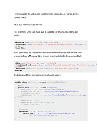 • manipulação de Validação e roteamento baseado em regras dentro
destes fluxos
• E a sua manipulação de erro
Por exemplo, uma sub fluxo que é suposto ser chamado poderia ser
assim:
<sub-flow name="subFlow" doc:name="subFlow">
<component class="de.codecentric.example.CustomerComponent" doc:name="Ja
va"/>
</sub-flow>
Para ser capaz de chamar essa sub fluxo de embrulhar a chamada com
um ponto final VM e guardá-lo em um arquivo de teste de recursos XML:
<flow name="TestFlow" doc:name="TestFlow">
<vm:inbound-endpoint exchange-pattern="request-response" path="TestFlow" doc:name="
oint"/>
<flow-ref name="subFlow" doc:name="Call sub flow for testing"/>
</flow>
Os testes unitários correspondentes ficaria assim:
public class SubFlowTest extends FunctionalTestCase {
@Test
public void testFlow() throws Exception{
MuleClient client = muleContext.getClient();
String inputPayload = "550e8400-e29b-11d4-a716-446655440000";
// Create test data
MuleMessage reply = client.send("vm://TestFlow", inputPayload, null
, 5000);
assertNotNull(reply);
assertNotNull(reply.getPayload());
// Assert test data
}
@Override
protected String[] getConfigFiles() {
return new String[]{"./src/test/app/sub-flow-test.xml",
"./src/main/app/sub-flow.xml"};
}
}
 