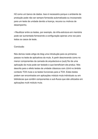 H2 como um banco de dados. Isso é necessário porque o ambiente de
produção pode não ser sempre fornecida automatizada ou incorporado
para um teste de unidade devido a licença, recurso ou motivos de
desempenho.
• Reutilizar entre os testes, por exemplo, da infra-estrutura em memória
pode ser aumentada fornecendo a configuração apenas uma vez para
todos os casos de teste.
Conclusão
Nós demos neste artigo do blog uma introdução para os primeiros
passos no teste de aplicativos da mula. A partir descrevendo como no
menor componentes da camada de arquitectura e (sub) flui de uma
aplicação da mula pode ser testado e que beneficiam ele produz. Nós
descrito para o efeito testes de unidade clássicos com JUnit no âmbito
contexto TCK mula e os testes funcionais para a TCK. Estes testes
podem ser encontrados em aplicações módulo mula individuais ou em
bibliotecas que contêm componentes e sub-fluxos que são utilizados em
aplicações multi módulo mula.
 
