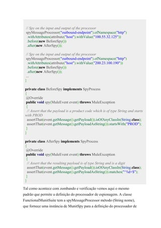 // Spy on the input and output of the processor
spyMessageProcessor("outbound-endpoint").ofNamespace("http")
.withAttributes(attribute("host").withValue("100.55.32.125"))
.before(new BeforeSpy())
.after(new AfterSpy());
// Spy on the input and output of the processor
spyMessageProcessor("outbound-endpoint").ofNamespace("http")
.withAttributes(attribute("host").withValue("200.23.100.190"))
.before(new BeforeSpy())
.after(new AfterSpy());
...
}
private class BeforeSpy implements SpyProcess
{
@Override
public void spy(MuleEvent event) throws MuleException
{
// Assert that the payload is a product code which is of type String and starts
with PROD
assertThat(event.getMessage().getPayload()).isOfAnyClassIn(String.class);
assertThat(event.getMessage().getPayloadAsString()).startsWith("PROD");
}
}
private class AfterSpy implements SpyProcess
{
@Override
public void spy(MuleEvent event) throws MuleException
{
// Assert that the resulting payload is of type String and is a digit
assertThat(event.getMessage().getPayload()).isOfAnyClassIn(String.class);
assertThat(event.getMessage().getPayloadAsString()).matches("^d+$");
}
}
Tal como acontece com zombando e verificação vemos aqui o mesmo
padrão que permite a definição do processador de espionagem. A classe
FunctionalMunitSuite tem a spyMessageProcessor método (String nome),
que fornece uma instância de MunitSpy para a definição do processador de
 