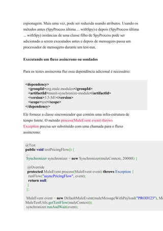 espionagem. Mais uma vez, pode ser reduzida usando atributos. Usando os
métodos antes (SpyProcess última ... withSpy) e depois (SpyProcess última
... withSpy) instâncias de uma classe filho de SpyProcess pode ser
adicionado a serem executados antes e depois de mensagens passa um
processador de mensagens durante um test-run.
Executando um fluxo assíncrono ou sondados
Para os testes assíncrona flui essa dependência adicional é necessário:
<dependency>
<groupId>org.mule.modules</groupId>
<artifactId>munit-synchronize-module</artifactId>
<version>3.5-M1</version>
<scope>test</scope>
</dependency>
Ele fornece a classe sincronizador que contém uma infra-estrutura de
tempo limite. O método process(MuleEvent event) throws
Exception precisa ser substituído com uma chamada para o fluxo
assíncrono:
@Test
public void testPricingFlow() {
...
Synchronizer synchronizer = new Synchronizer(muleContext, 20000l) {
@Override
protected MuleEvent process(MuleEvent event) throws Exception {
runFlow("asyncPricingFlow", event);
return null;
}
};
MuleEvent event = new DefaultMuleEvent(muleMessageWithPayload("PROD123"), Me
MuleTestUtils.getTestFlow(muleContext));
synchronizer.runAndWait(event);
 