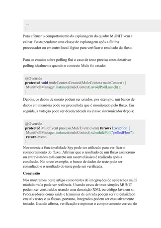 ...
}
Para afirmar o comportamento da espionagem do quadro MUNIT vem a
calhar. Basta pendurar uma classe de espionagem após a última
processador ou em outro local lógico para verificar o resultado do fluxo.
Para os ensaios sobre polling flui o caso de teste precisa antes desativar
polling idealmente quando o contexto Mule foi criado:
@Override
protected void muleContextCreated(MuleContext muleContext) {
MunitPollManager.instance(muleContext).avoidPollLaunch();
}
Depois, os dados de ensaio podem ser criados, por exemplo, um banco de
dados em memória pode ser preenchida que é monitorado pelo fluxo. Em
seguida, a votação pode ser desencadeada na classe sincronizador depois:
@Override
protected MuleEvent process(MuleEvent event) throws Exception {
MunitPollManager.instance(muleContext).schedulePoll("polledFlow");
return event;
}
Novamente a funcionalidade Spy pode ser utilizado para verificar o
comportamento do fluxo. Afirmar que o resultado de um fluxo assíncrono
ou entrevistados está correto um assert clássico é realizada após a
conclusão. No nosso exemplo, o banco de dados de teste pode ser
consultado e o resultado do teste pode ser verificada.
Conclusão
Nós mostramos neste artigo como testes de integrações de aplicações multi
módulo mula pode ser realizada. Usando casos de teste simples MUNIT
podem ser construídos usando uma descrição XML ou código Java em si.
Processadores como saída e terminais de entrada podem ser ridicularizado
em tais testes e os fluxos, portanto, integrados podem ser exaustivamente
testado. Usando afirma, verificação e espionar o comportamento correto de
 