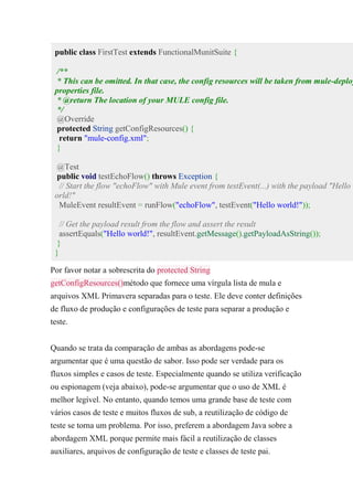 public class FirstTest extends FunctionalMunitSuite {
/**
* This can be omitted. In that case, the config resources will be taken from mule-deploy
properties file.
* @return The location of your MULE config file.
*/
@Override
protected String getConfigResources() {
return "mule-config.xml";
}
@Test
public void testEchoFlow() throws Exception {
// Start the flow "echoFlow" with Mule event from testEvent(...) with the payload "Hello w
orld!"
MuleEvent resultEvent = runFlow("echoFlow", testEvent("Hello world!"));
// Get the payload result from the flow and assert the result
assertEquals("Hello world!", resultEvent.getMessage().getPayloadAsString());
}
}
Por favor notar a sobrescrita do protected String
getConfigResources()método que fornece uma vírgula lista de mula e
arquivos XML Primavera separadas para o teste. Ele deve conter definições
de fluxo de produção e configurações de teste para separar a produção e
teste.
Quando se trata da comparação de ambas as abordagens pode-se
argumentar que é uma questão de sabor. Isso pode ser verdade para os
fluxos simples e casos de teste. Especialmente quando se utiliza verificação
ou espionagem (veja abaixo), pode-se argumentar que o uso de XML é
melhor legível. No entanto, quando temos uma grande base de teste com
vários casos de teste e muitos fluxos de sub, a reutilização de código de
teste se torna um problema. Por isso, preferem a abordagem Java sobre a
abordagem XML porque permite mais fácil a reutilização de classes
auxiliares, arquivos de configuração de teste e classes de teste pai.
 