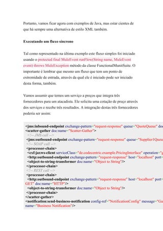 Portanto, vamos ficar agora com exemplos de Java, mas estar cientes de
que há sempre uma alternativa de estilo XML também.
Executando um fluxo síncrono
Tal como representado na última exemplo este fluxo simples foi iniciado
usando o protected final MuleEvent runFlow(String name, MuleEvent
event) throws MuleException método da classe FunctionalMunitSuite. O
importante é lembrar que mesmo um fluxo que tem um ponto de
extremidade de entrada, através da qual ele é iniciado pode ser iniciado
desta forma, também.
Vamos assumir que temos um serviço a preços que integra três
fornecedores para um atacadista. Ele solicita uma cotação de preço através
dos serviços e recebe três resultados. A integração destas três fornecedores
poderia ser assim:
<jms:inbound-endpoint exchange-pattern="request-response" queue="QuoteQueue" doc
<scatter-gather doc:name="Scatter-Gather">
<!-- JMS call -->
<jms:outbound-endpoint exchange-pattern="request-response" queue="Supplier1Queue
<!-- SOAP call -->
<processor-chain>
<cxf:jaxws-client serviceClass="de.codecentric.example.PricingInterface" operation="g
<http:outbound-endpoint exchange-pattern="request-response" host="localhost" port=
<object-to-string-transformer doc:name="Object to String"/>
</processor-chain>
<!-- REST call -->
<processor-chain>
<http:outbound-endpoint exchange-pattern="request-response" host="localhost" port=
GET" doc:name="HTTP"/>
<object-to-string-transformer doc:name="Object to String"/>
</processor-chain>
</scatter-gather>
<notification:send-business-notification config-ref="NotificationConfig" message="Gat
name="Business Notification"/>
 