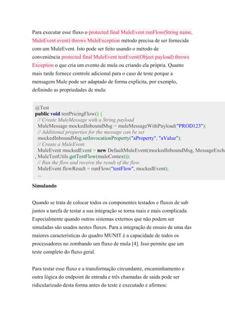 Para executar esse fluxo o protected final MuleEvent runFlow(String name,
MuleEvent event) throws MuleException método precisa de ser fornecida
com um MuleEvent. Isto pode ser feito usando o método de
conveniência protected final MuleEvent testEvent(Object payload) throws
Exception o que cria um evento de mula ou criando ela própria. Quanto
mais tarde fornece controle adicional para o caso de teste porque a
mensagem Mule pode ser adaptado de forma explícita, por exemplo,
definindo as propriedades de mula:
@Test
public void testPricingFlow() {
// Create MuleMessage with a String payload
MuleMessage mockedInboundMsg = muleMessageWithPayload("PROD123");
// Additional properties for the message can be set
mockedInboundMsg.setInvocationProperty("aProperty", "aValue");
// Create a MuleEvent
MuleEvent mockedEvent = new DefaultMuleEvent(mockedInboundMsg, MessageExcha
, MuleTestUtils.getTestFlow(muleContext));
// Run the flow and receive the result of the flow
MuleEvent flowResult = runFlow("testFlow", mockedEvent);
...
Simulando
Quando se trata de colocar todos os componentes testados e fluxos de sub
juntos a tarefa de testar a sua integração se torna mais e mais complicada.
Especialmente quando outros sistemas externos que não podem ser
simuladas são usados nestes fluxos. Para a integração de ensaio de uma das
maiores características do quadro MUNIT é a capacidade de todos os
processadores no zombando um fluxo de mula [4]. Isso permite que um
teste completo do fluxo geral.
Para testar esse fluxo e a transformação circundante, encaminhamento e
outra lógica do endpoint de entrada e três chamadas de saída pode ser
ridicularizado desta forma antes do teste é executado e afirmou:
 