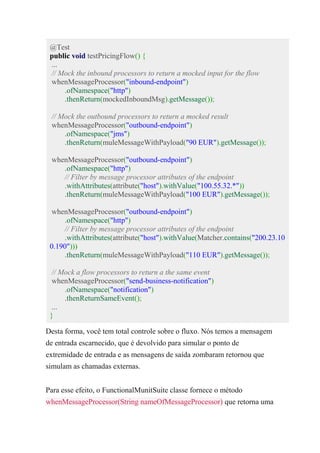 @Test
public void testPricingFlow() {
...
// Mock the inbound processors to return a mocked input for the flow
whenMessageProcessor("inbound-endpoint")
.ofNamespace("http")
.thenReturn(mockedInboundMsg).getMessage());
// Mock the outbound processors to return a mocked result
whenMessageProcessor("outbound-endpoint")
.ofNamespace("jms")
.thenReturn(muleMessageWithPayload("90 EUR").getMessage());
whenMessageProcessor("outbound-endpoint")
.ofNamespace("http")
// Filter by message processor attributes of the endpoint
.withAttributes(attribute("host").withValue("100.55.32.*"))
.thenReturn(muleMessageWithPayload("100 EUR").getMessage());
whenMessageProcessor("outbound-endpoint")
.ofNamespace("http")
// Filter by message processor attributes of the endpoint
.withAttributes(attribute("host").withValue(Matcher.contains("200.23.10
0.190")))
.thenReturn(muleMessageWithPayload("110 EUR").getMessage());
// Mock a flow processors to return a the same event
whenMessageProcessor("send-business-notification")
.ofNamespace("notification")
.thenReturnSameEvent();
...
}
Desta forma, você tem total controle sobre o fluxo. Nós temos a mensagem
de entrada escarnecido, que é devolvido para simular o ponto de
extremidade de entrada e as mensagens de saída zombaram retornou que
simulam as chamadas externas.
Para esse efeito, o FunctionalMunitSuite classe fornece o método
whenMessageProcessor(String nameOfMessageProcessor) que retorna uma
 