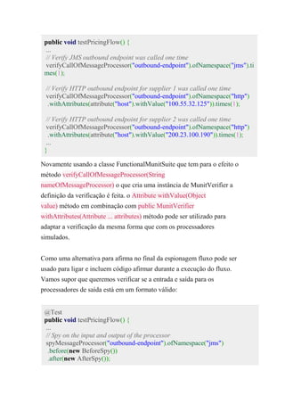 public void testPricingFlow() {
...
// Verify JMS outbound endpoint was called one time
verifyCallOfMessageProcessor("outbound-endpoint").ofNamespace("jms").ti
mes(1);
// Verify HTTP outbound endpoint for supplier 1 was called one time
verifyCallOfMessageProcessor("outbound-endpoint").ofNamespace("http")
.withAttributes(attribute("host").withValue("100.55.32.125")).times(1);
// Verify HTTP outbound endpoint for supplier 2 was called one time
verifyCallOfMessageProcessor("outbound-endpoint").ofNamespace("http")
.withAttributes(attribute("host").withValue("200.23.100.190")).times(1);
...
}
Novamente usando a classe FunctionalMunitSuite que tem para o efeito o
método verifyCallOfMessageProcessor(String
nameOfMessageProcessor) o que cria uma instância de MunitVerifier a
definição da verificação é feita. o Attribute withValue(Object
value) método em combinação com public MunitVerifier
withAttributes(Attribute ... attributes) método pode ser utilizado para
adaptar a verificação da mesma forma que com os processadores
simulados.
Como uma alternativa para afirma no final da espionagem fluxo pode ser
usado para ligar e incluem código afirmar durante a execução do fluxo.
Vamos supor que queremos verificar se a entrada e saída para os
processadores de saída está em um formato válido:
@Test
public void testPricingFlow() {
...
// Spy on the input and output of the processor
spyMessageProcessor("outbound-endpoint").ofNamespace("jms")
.before(new BeforeSpy())
.after(new AfterSpy());
 