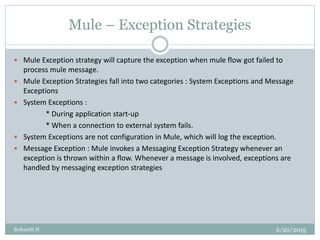 Mule – Exception Strategies
6/20/2015Srikanth N
 Mule Exception strategy will capture the exception when mule flow got failed to
process mule message.
 Mule Exception Strategies fall into two categories : System Exceptions and Message
Exceptions
 System Exceptions :
* During application start-up
* When a connection to external system fails.
 System Exceptions are not configuration in Mule, which will log the exception.
 Message Exception : Mule invokes a Messaging Exception Strategy whenever an
exception is thrown within a flow. Whenever a message is involved, exceptions are
handled by messaging exception strategies
 