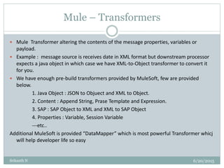 Mule – Transformers
6/20/2015Srikanth N
 Mule Transformer altering the contents of the message properties, variables or
payload.
 Example : message source is receives date in XML format but downstream processor
expects a java object in which case we have XML-to-Object transformer to convert it
for you.
 We have enough pre-build transformers provided by MuleSoft, few are provided
below.
1. Java Object : JSON to Objuect and XML to Object.
2. Content : Append String, Prase Template and Expression.
3. SAP : SAP Object to XML and XML to SAP Object
4. Properties : Variable, Session Variable
---etc..
Additional MuleSoft is provided “DataMapper” which is most powerful Transformer whicj
will help developer life so easy
 