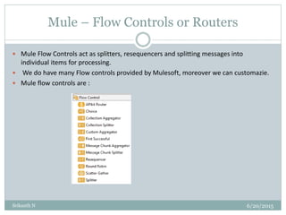 Mule – Flow Controls or Routers
6/20/2015Srikanth N
 Mule Flow Controls act as splitters, resequencers and splitting messages into
individual items for processing.
 We do have many Flow controls provided by Mulesoft, moreover we can customazie.
 Mule flow controls are :
 