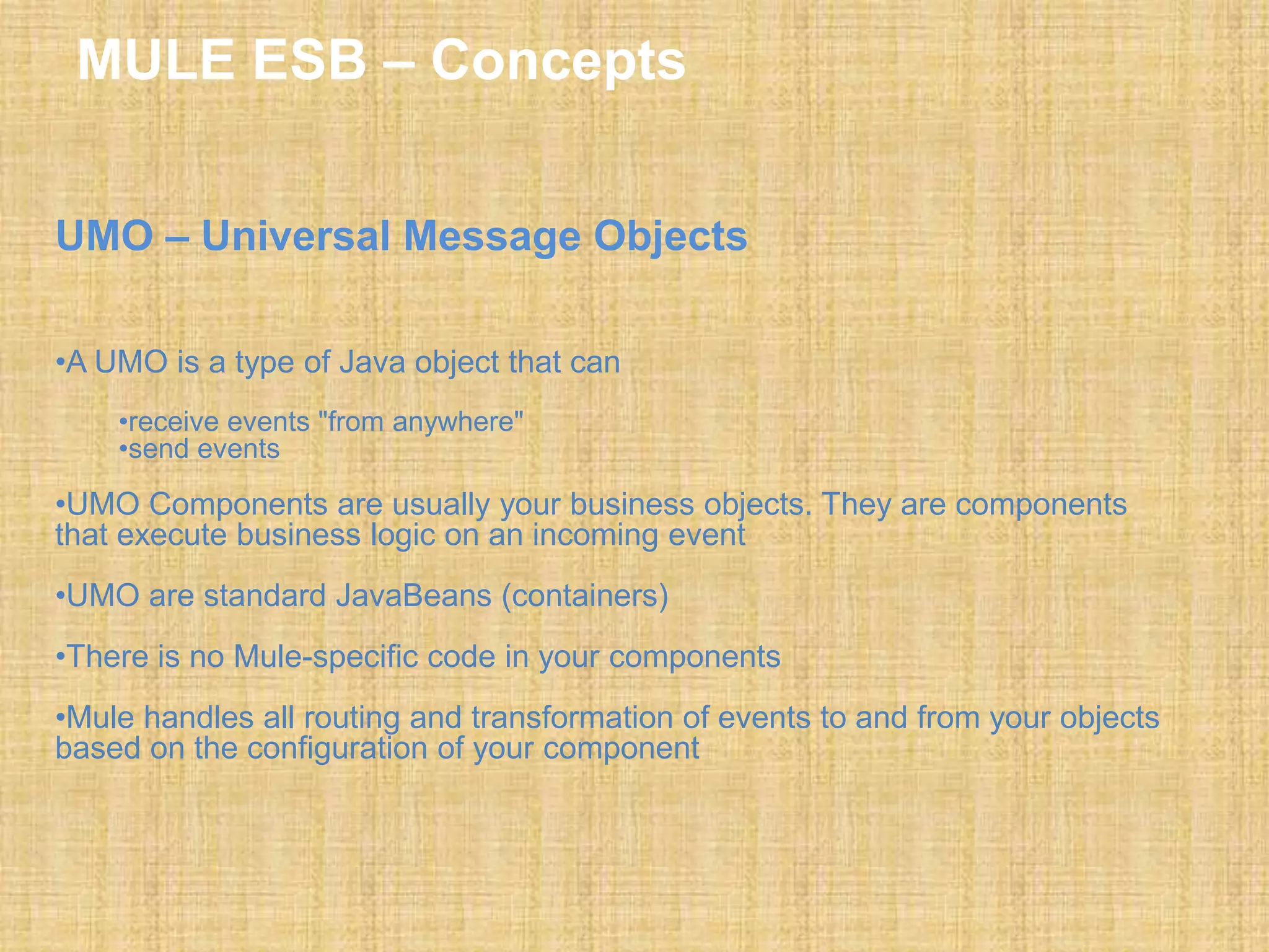 MULE ESB – Concepts
UMO – Universal Message Objects
•A UMO is a type of Java object that can
•receive events "from anywhere"
•send events
•UMO Components are usually your business objects. They are components
that execute business logic on an incoming event
•UMO are standard JavaBeans (containers)
•There is no Mule-specific code in your components
•Mule handles all routing and transformation of events to and from your objects
based on the configuration of your component
 
