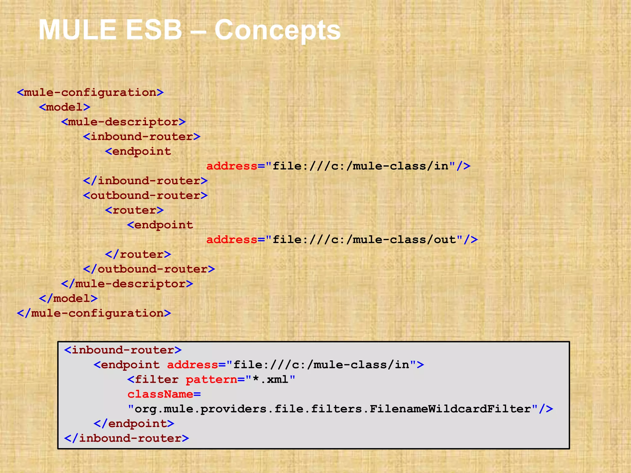 MULE ESB – Concepts
<mule-configuration>
<model>
<mule-descriptor>
<inbound-router>
<endpoint
address="file:///c:/mule-class/in"/>
</inbound-router>
<outbound-router>
<router>
<endpoint
address="file:///c:/mule-class/out"/>
</router>
</outbound-router>
</mule-descriptor>
</model>
</mule-configuration>
<inbound-router>
<endpoint address="file:///c:/mule-class/in">
<filter pattern="*.xml"
className=
"org.mule.providers.file.filters.FilenameWildcardFilter"/>
</endpoint>
</inbound-router>
 