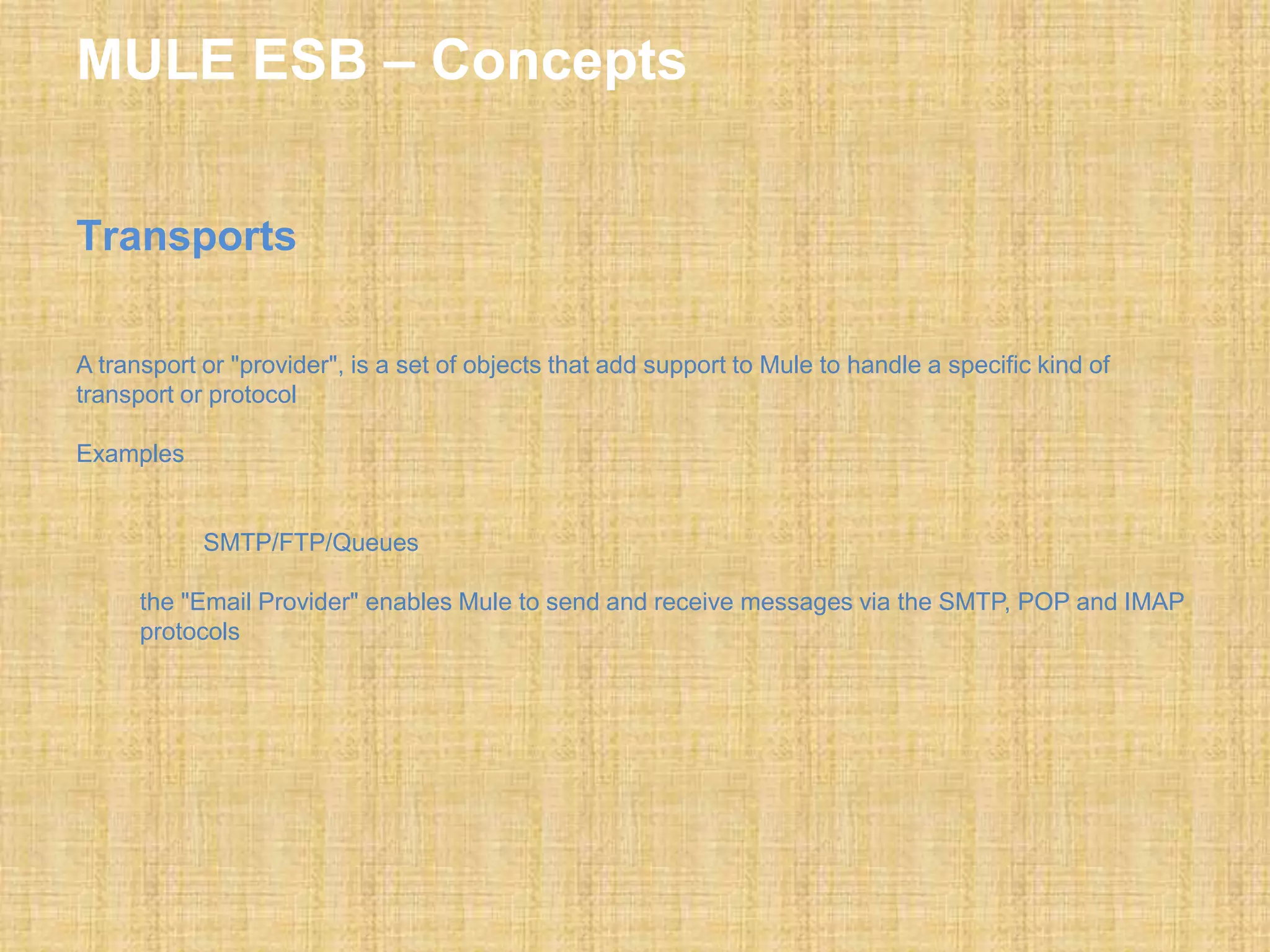 MULE ESB – Concepts
Transports
A transport or "provider", is a set of objects that add support to Mule to handle a specific kind of
transport or protocol
Examples
SMTP/FTP/Queues
the "Email Provider" enables Mule to send and receive messages via the SMTP, POP and IMAP
protocols
 
