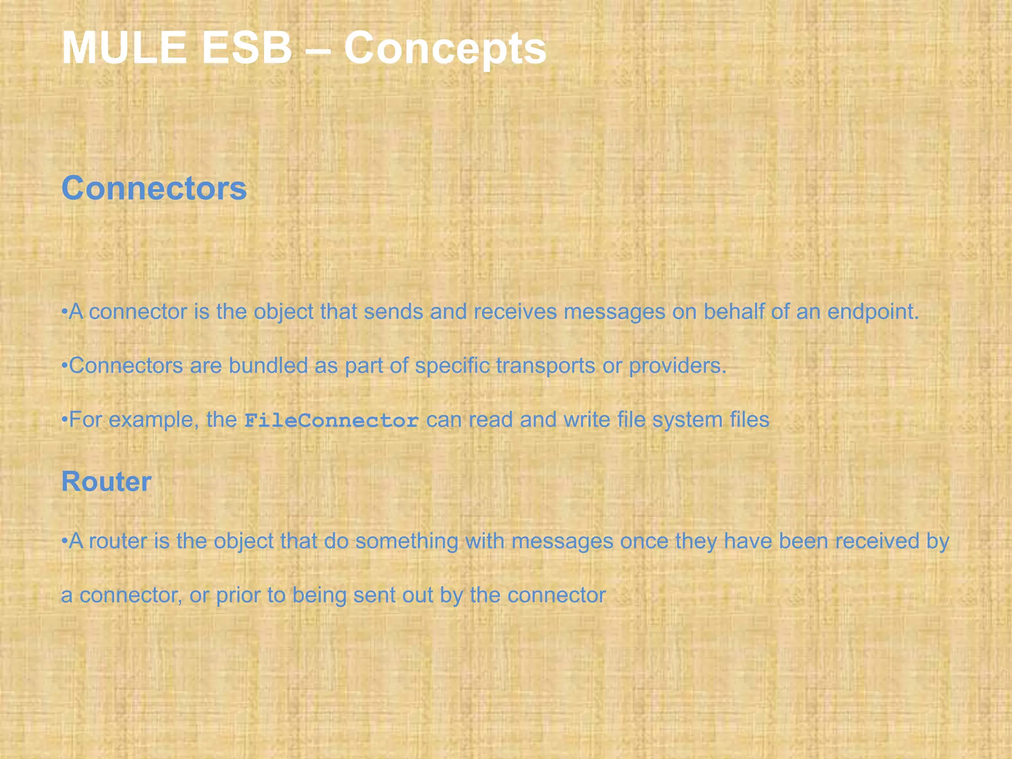 MULE ESB – Concepts
Connectors
•A connector is the object that sends and receives messages on behalf of an endpoint.
•Connectors are bundled as part of specific transports or providers.
•For example, the FileConnector can read and write file system files
Router
•A router is the object that do something with messages once they have been received by
a connector, or prior to being sent out by the connector
 