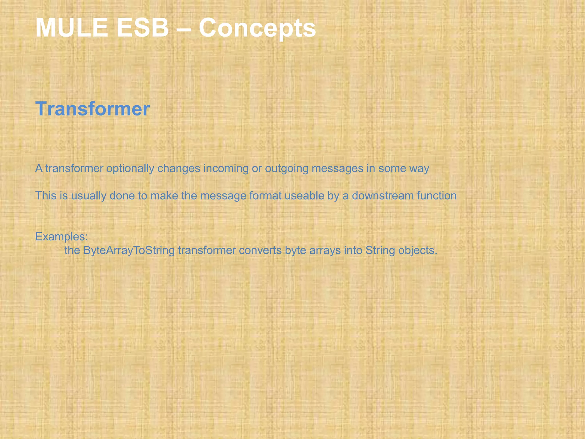 MULE ESB – Concepts
Transformer
A transformer optionally changes incoming or outgoing messages in some way
This is usually done to make the message format useable by a downstream function
Examples:
the ByteArrayToString transformer converts byte arrays into String objects.
 