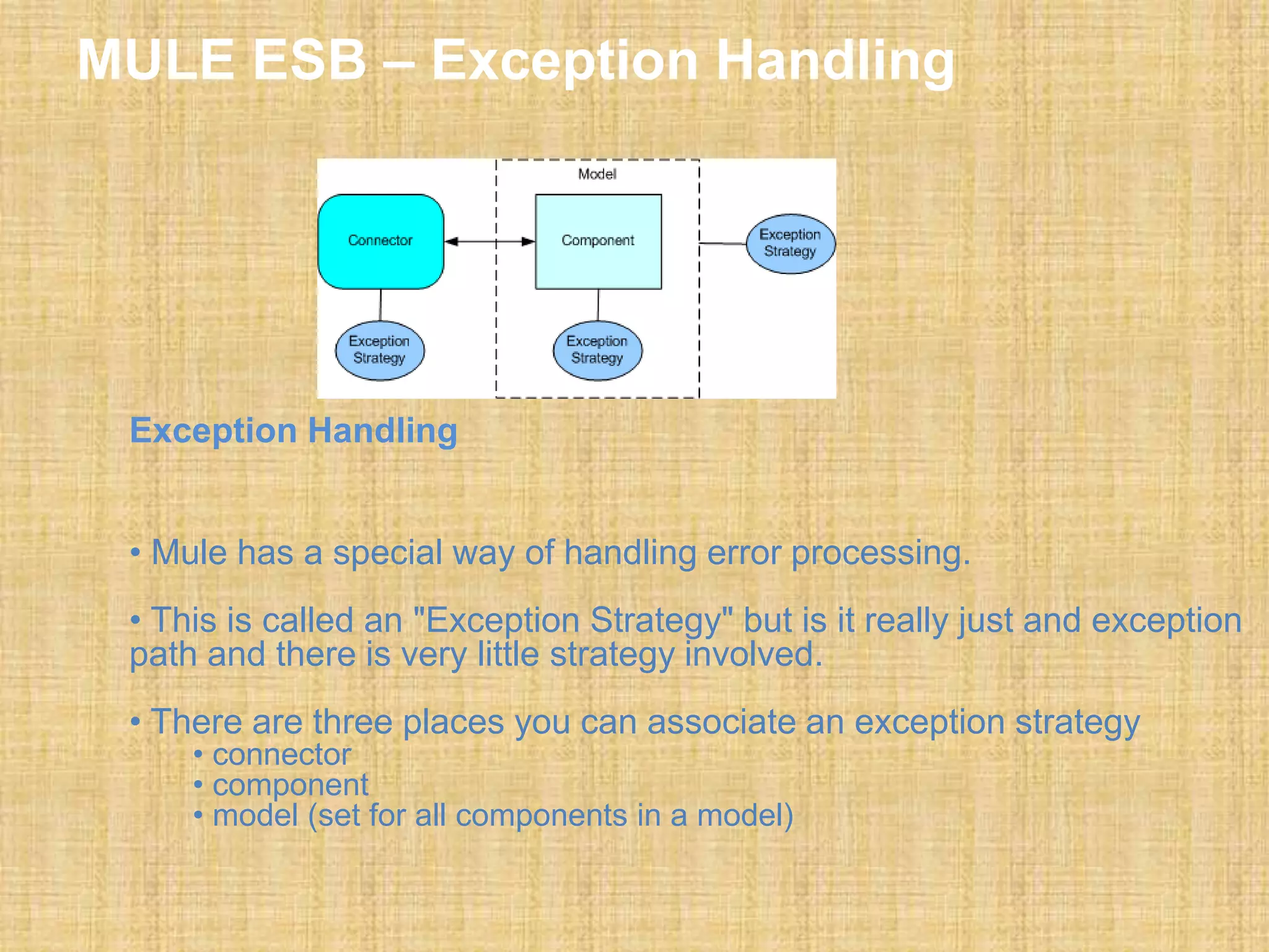 MULE ESB – Exception Handling
Exception Handling
• Mule has a special way of handling error processing.
• This is called an "Exception Strategy" but is it really just and exception
path and there is very little strategy involved.
• There are three places you can associate an exception strategy
• connector
• component
• model (set for all components in a model)
 