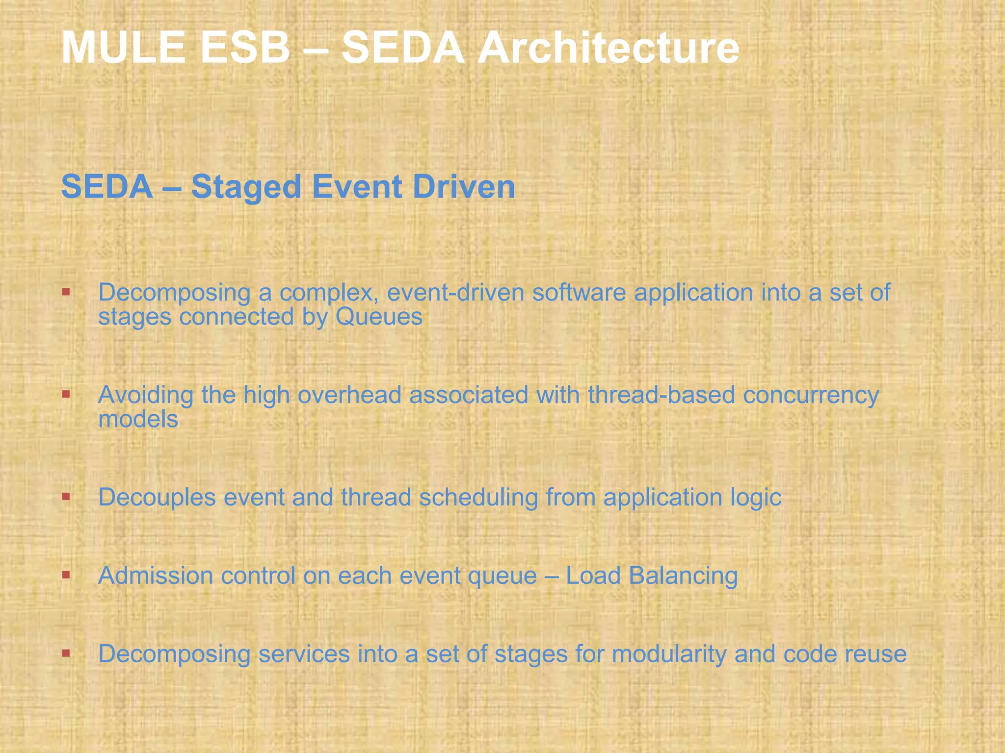 MULE ESB – SEDA Architecture
SEDA – Staged Event Driven
 Decomposing a complex, event-driven software application into a set of
stages connected by Queues
 Avoiding the high overhead associated with thread-based concurrency
models
 Decouples event and thread scheduling from application logic
 Admission control on each event queue – Load Balancing
 Decomposing services into a set of stages for modularity and code reuse
 