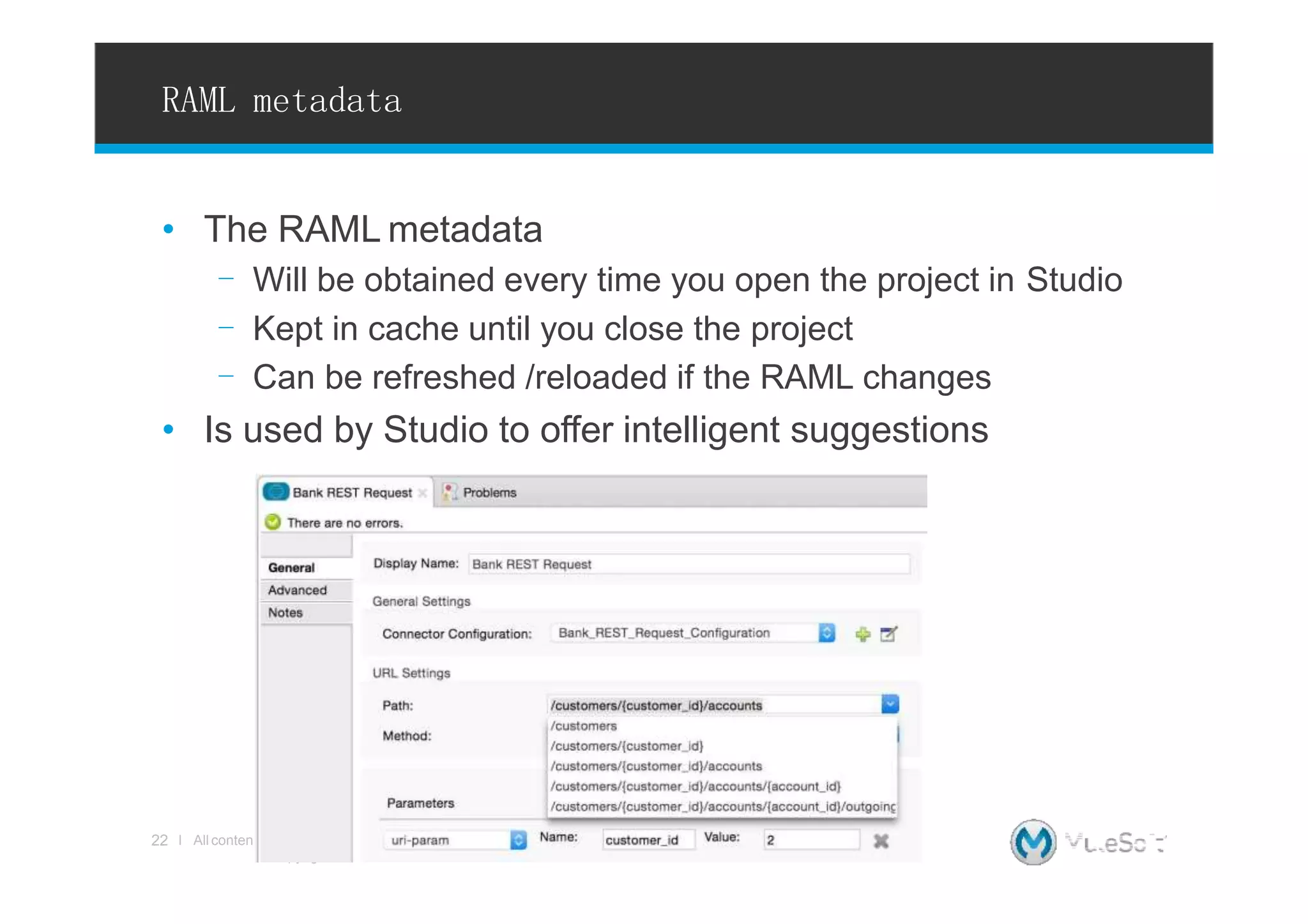 RAML metadata
• The RAML metadata
- Will be obtained every time you open the project in Studio
- Kept in cache until you close the project
- Can be refreshed /reloaded if the RAML changes
• Is used by Studio to offer intelligent suggestions
ts Copyright © 2015, MuleSoftInc.
22 l All conten
 