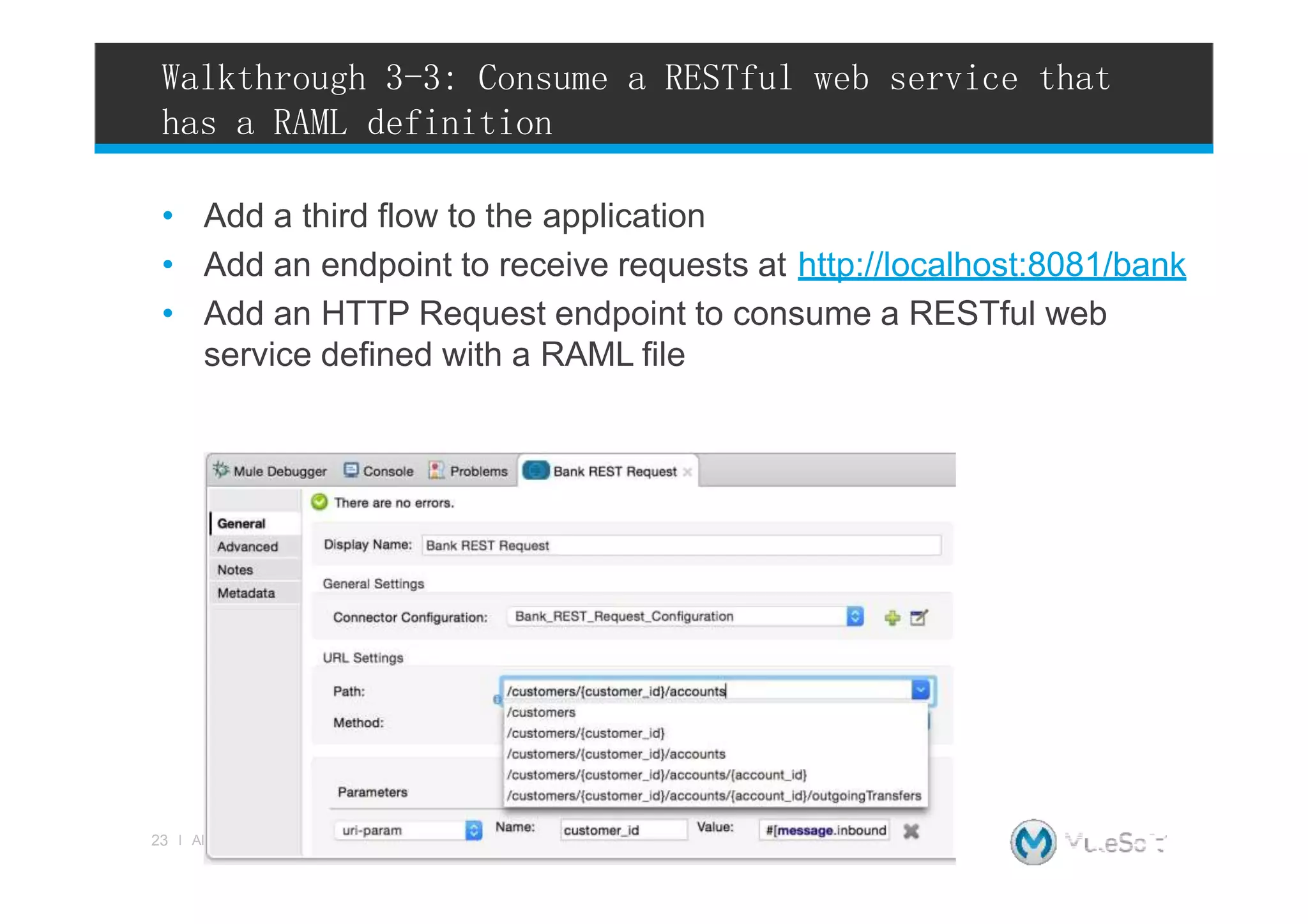 • Add a third flow to the application
• Add an endpoint to receive requests at http://localhost:8081/bank
• Add an HTTP Request endpoint to consume a RESTful web
service defined with a RAML file
Walkthrough 3-3: Consume a RESTful web service that
has a RAML definition
l contents Copyright © 2015, MuleSoftInc.
23 l Al
 