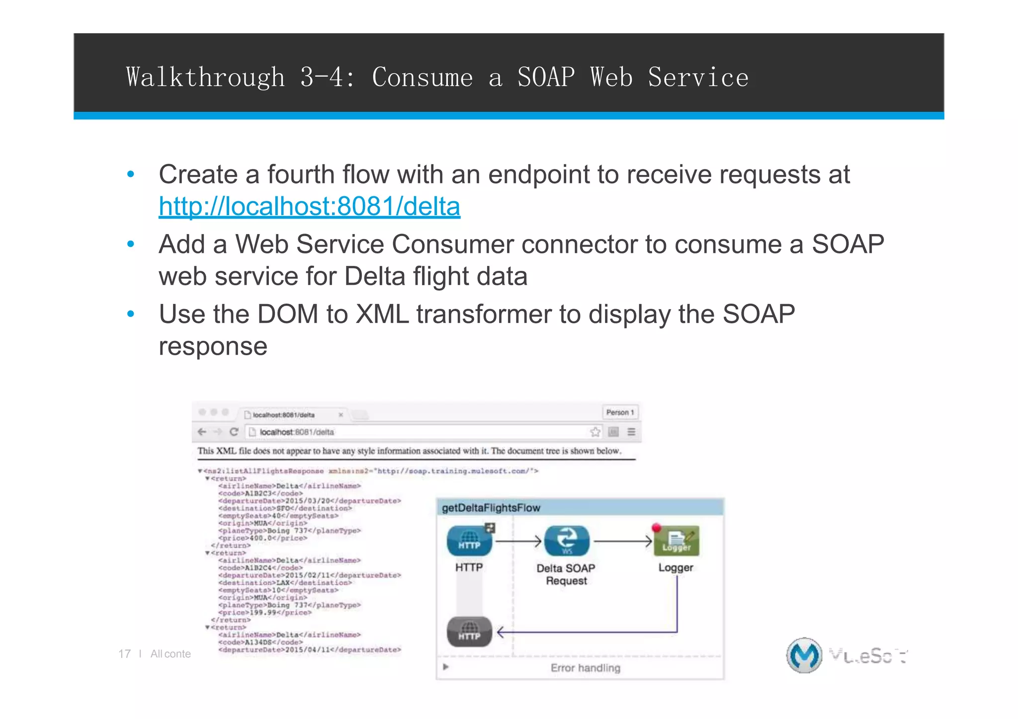 • Create a fourth flow with an endpoint to receive requests at
http://localhost:8081/delta
• Add a Web Service Consumer connector to consume a SOAP
web service for Delta flight data
• Use the DOM to XML transformer to display the SOAP
response
Walkthrough 3-4: Consume a SOAP Web Service
nts Copyright © 2015, MuleSoftInc.
17 l All conte
 