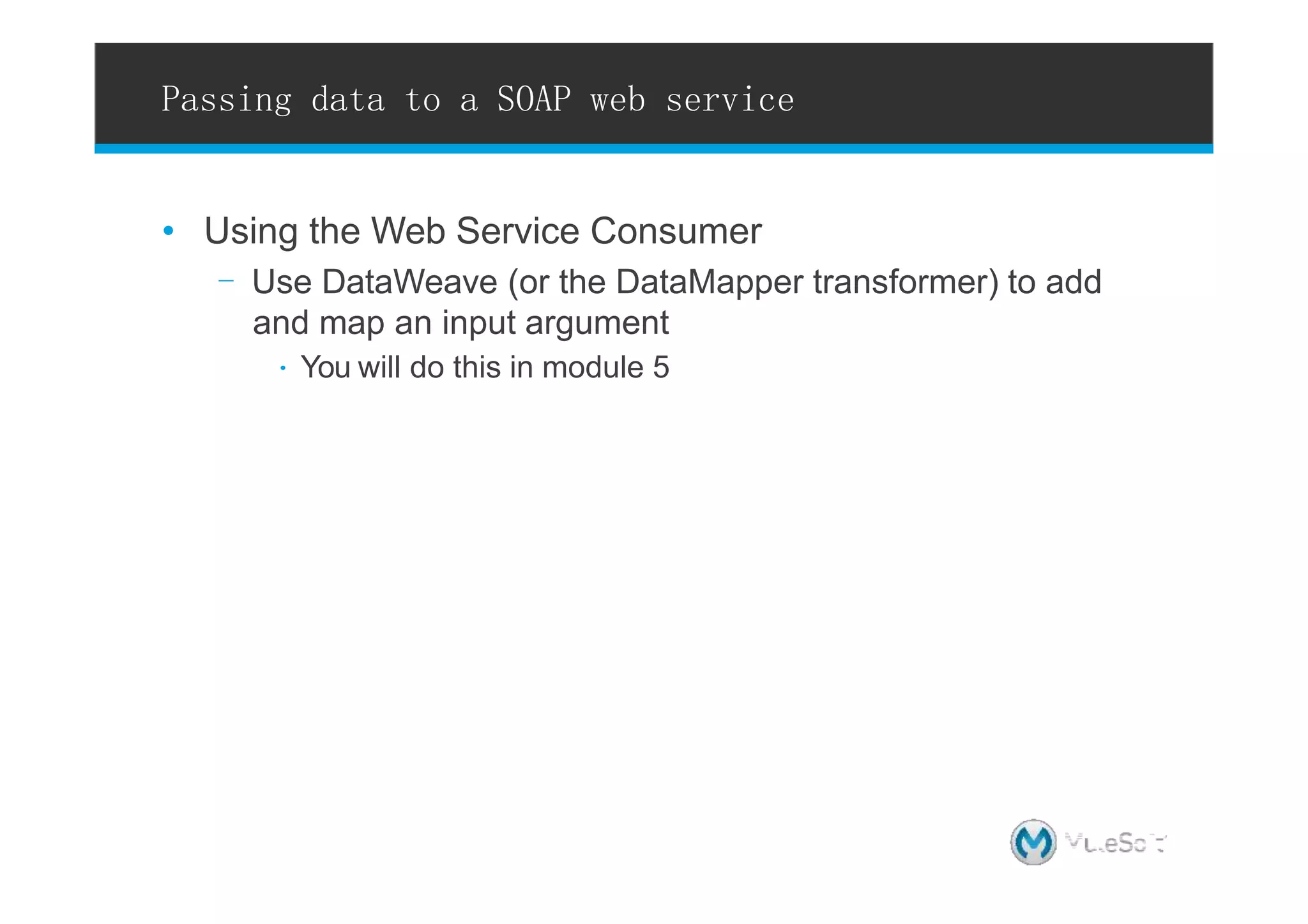 • Using the Web Service Consumer
- Use DataWeave (or the DataMapper transformer) to add
and map an input argument
∙ You will do this in module 5
Passing data to a SOAP web service
18 l All contents Copyright © 2015, MuleSoftInc.
 