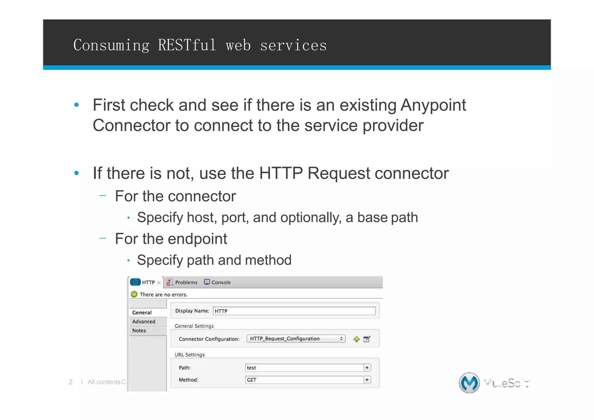 Consuming RESTful web services
opyright © 2015, MuleSoft Inc.
• First check and see if there is an existing Anypoint
Connector to connect to the service provider
• If there is not, use the HTTP Request connector
- For the connector
∙ Specify host, port, and optionally, a base path
- For the endpoint
∙ Specify path and method
2 l All contentsC
 