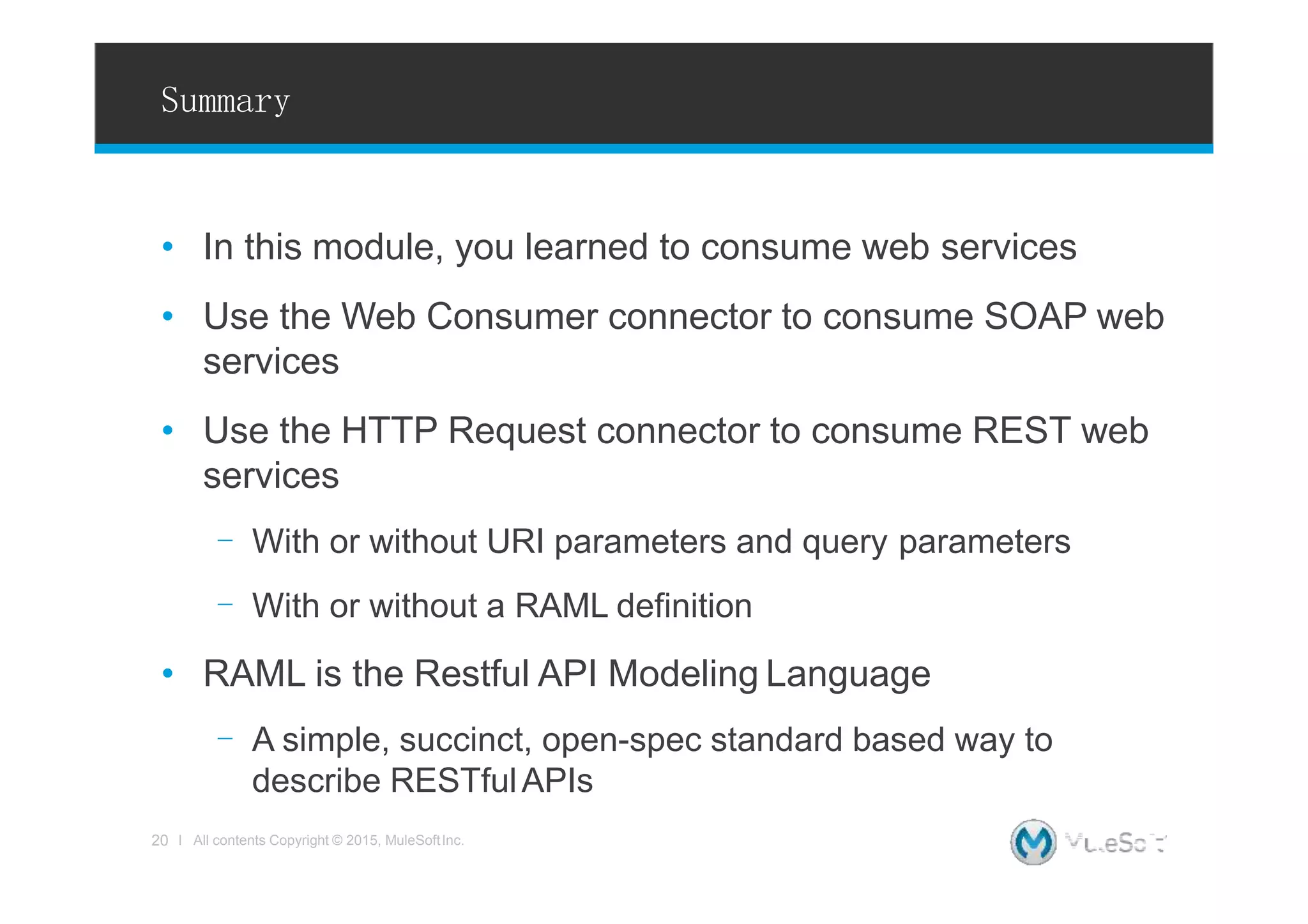 Summary
• In this module, you learned to consume web services
• Use the Web Consumer connector to consume SOAP web
services
• Use the HTTP Request connector to consume REST web
services
- With or without URI parameters and query parameters
- With or without a RAML definition
• RAML is the Restful API Modeling Language
- A simple, succinct, open-spec standard based way to
describe RESTfulAPIs
20 l All contents Copyright © 2015, MuleSoftInc.
 