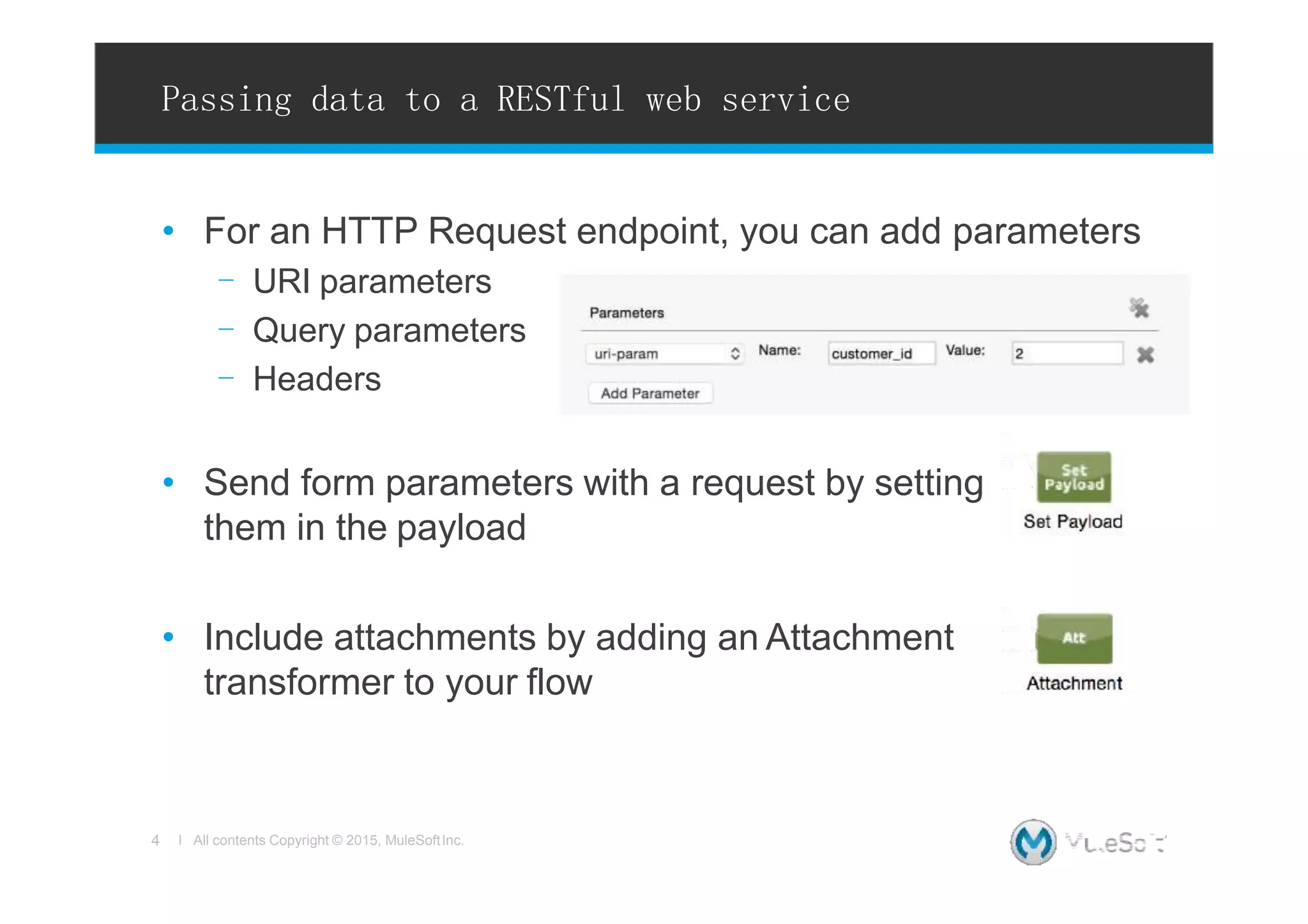 Passing data to a RESTful web service
• For an HTTP Request endpoint, you can add parameters
- URI parameters
- Query parameters
- Headers
• Send form parameters with a request by setting
them in the payload
• Include attachments by adding an Attachment
transformer to your flow
4 l All contents Copyright © 2015, MuleSoftInc.
 