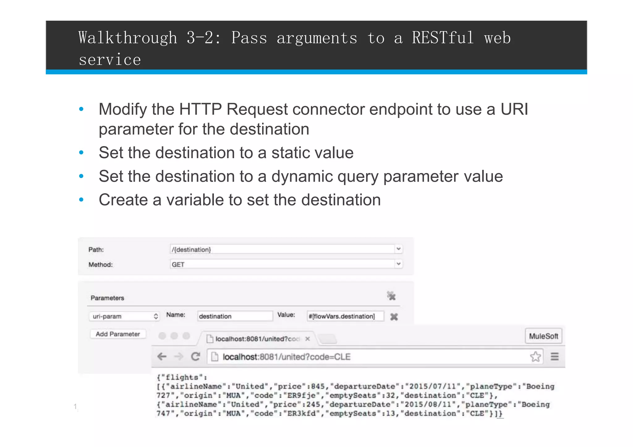 • Modify the HTTP Request connector endpoint to use a URI
parameter for the destination
• Set the destination to a static value
• Set the destination to a dynamic query parameter value
• Create a variable to set the destination
Walkthrough 3-2: Pass arguments to a RESTful web
service
5 l All contents Copyright © 2015, MuleSoft Inc.1
 