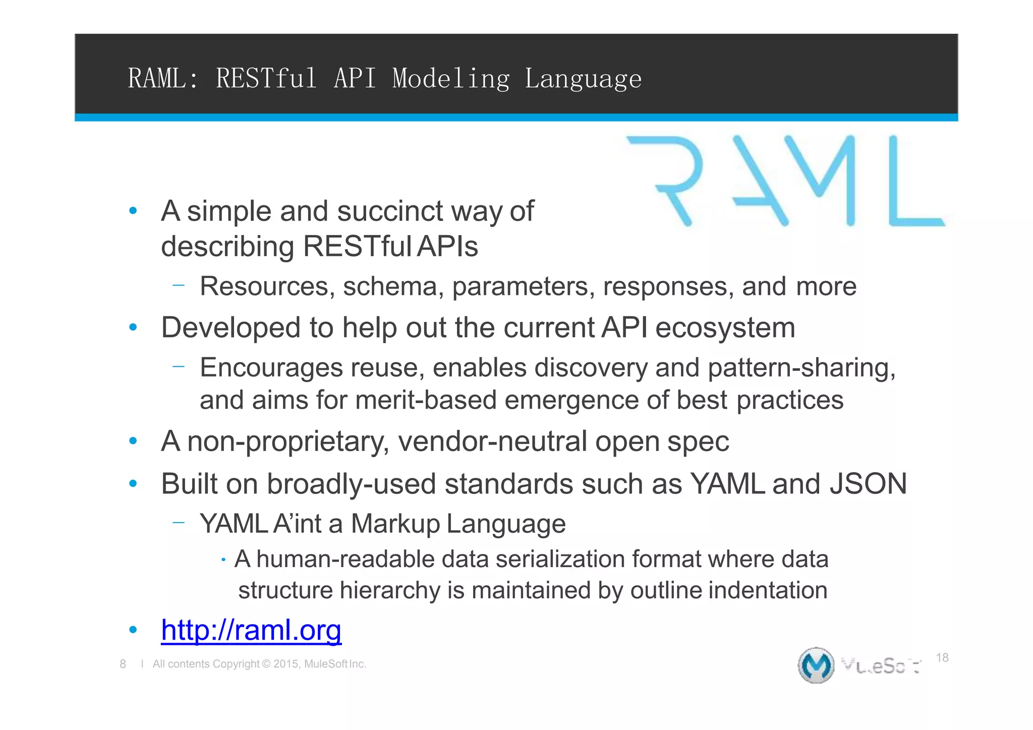 RAML: RESTful API Modeling Language
• A simple and succinct way of
describing RESTful APIs
- Resources, schema, parameters, responses, and more
• Developed to help out the current API ecosystem
- Encourages reuse, enables discovery and pattern-sharing,
and aims for merit-based emergence of best practices
• A non-proprietary, vendor-neutral open spec
• Built on broadly-used standards such as YAML and JSON
- YAMLA’int a Markup Language
∙A human-readable data serialization format where data
structure hierarchy is maintained by outline indentation
• http://raml.org
18
8 l All contents Copyright © 2015, MuleSoftInc.
 