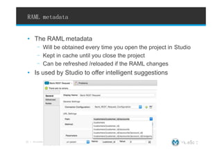 RAML metadata
• The RAML metadata
- Will be obtained every time you open the project in Studio
- Kept in cache until you close the project
- Can be refreshed /reloaded if the RAML changes
• Is used by Studio to offer intelligent suggestions
ts Copyright © 2015, MuleSoftInc.
22 l All conten
 