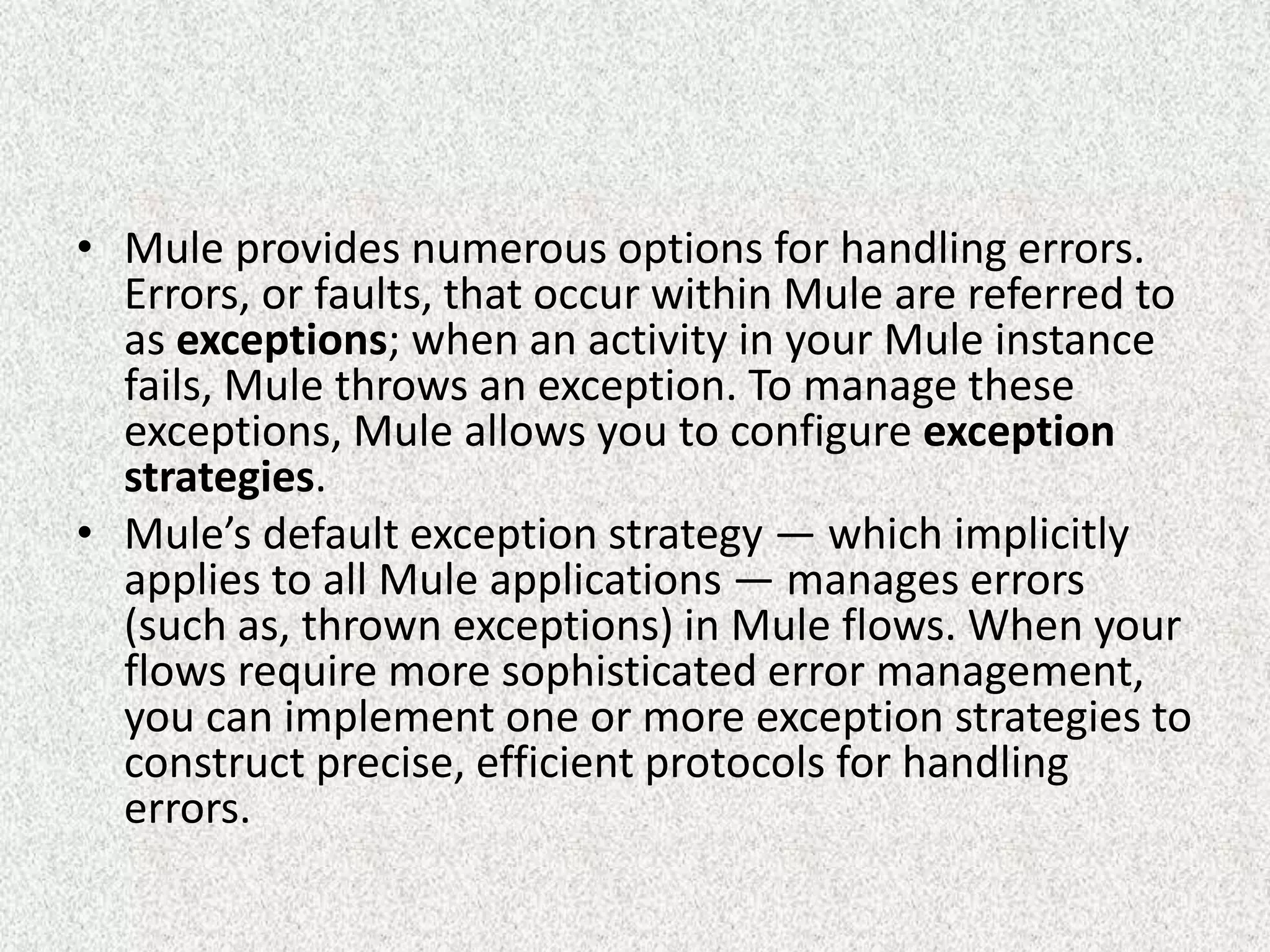• Mule provides numerous options for handling errors.
Errors, or faults, that occur within Mule are referred to
as exceptions; when an activity in your Mule instance
fails, Mule throws an exception. To manage these
exceptions, Mule allows you to configure exception
strategies.
• Mule’s default exception strategy — which implicitly
applies to all Mule applications — manages errors
(such as, thrown exceptions) in Mule flows. When your
flows require more sophisticated error management,
you can implement one or more exception strategies to
construct precise, efficient protocols for handling
errors.