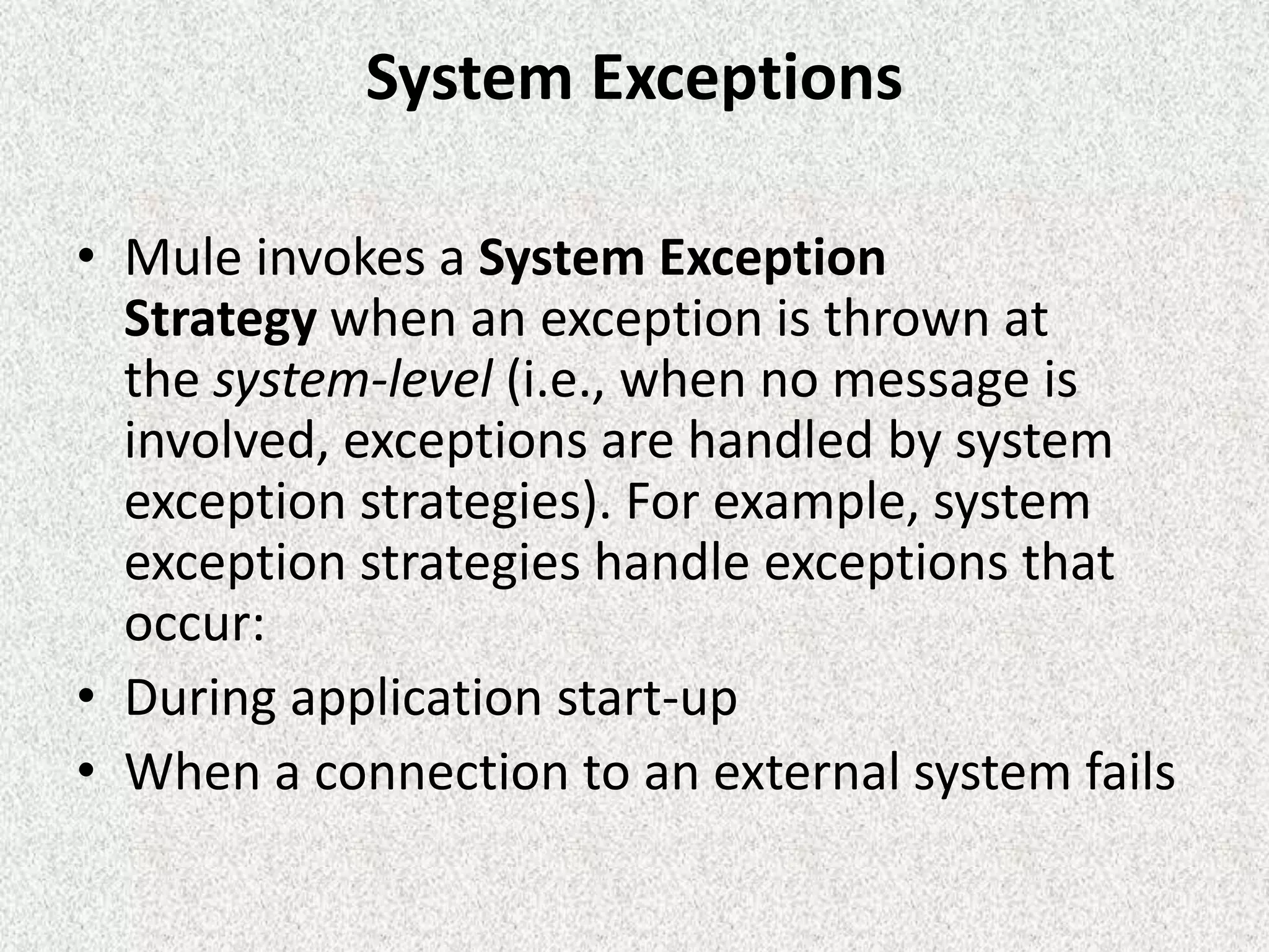 System Exceptions
• Mule invokes a System Exception
Strategy when an exception is thrown at
the system-level (i.e., when no message is
involved, exceptions are handled by system
exception strategies). For example, system
exception strategies handle exceptions that
occur:
• During application start-up
• When a connection to an external system fails