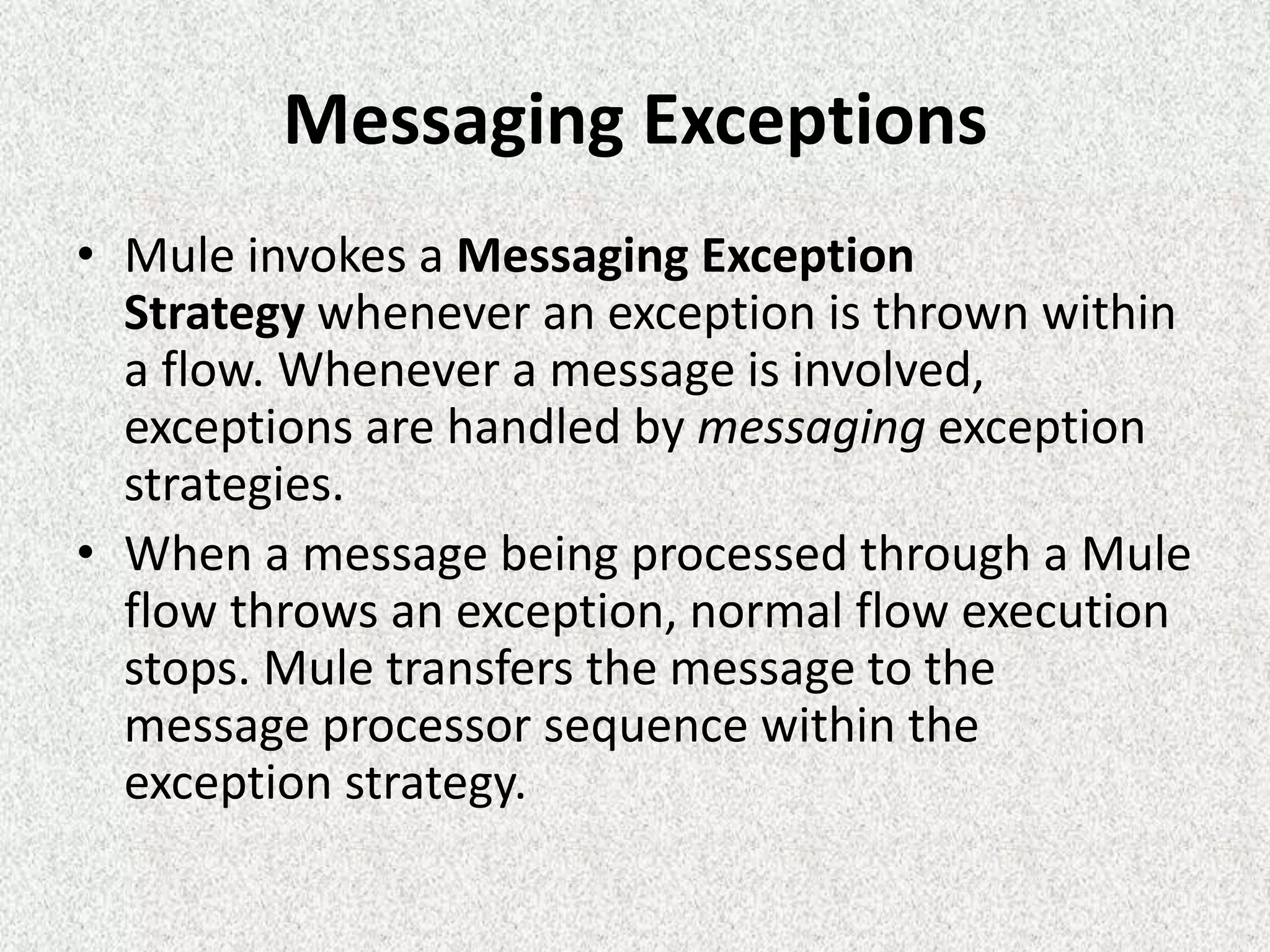 Messaging Exceptions
• Mule invokes a Messaging Exception
Strategy whenever an exception is thrown within
a flow. Whenever a message is involved,
exceptions are handled by messaging exception
strategies.
• When a message being processed through a Mule
flow throws an exception, normal flow execution
stops. Mule transfers the message to the
message processor sequence within the
exception strategy.