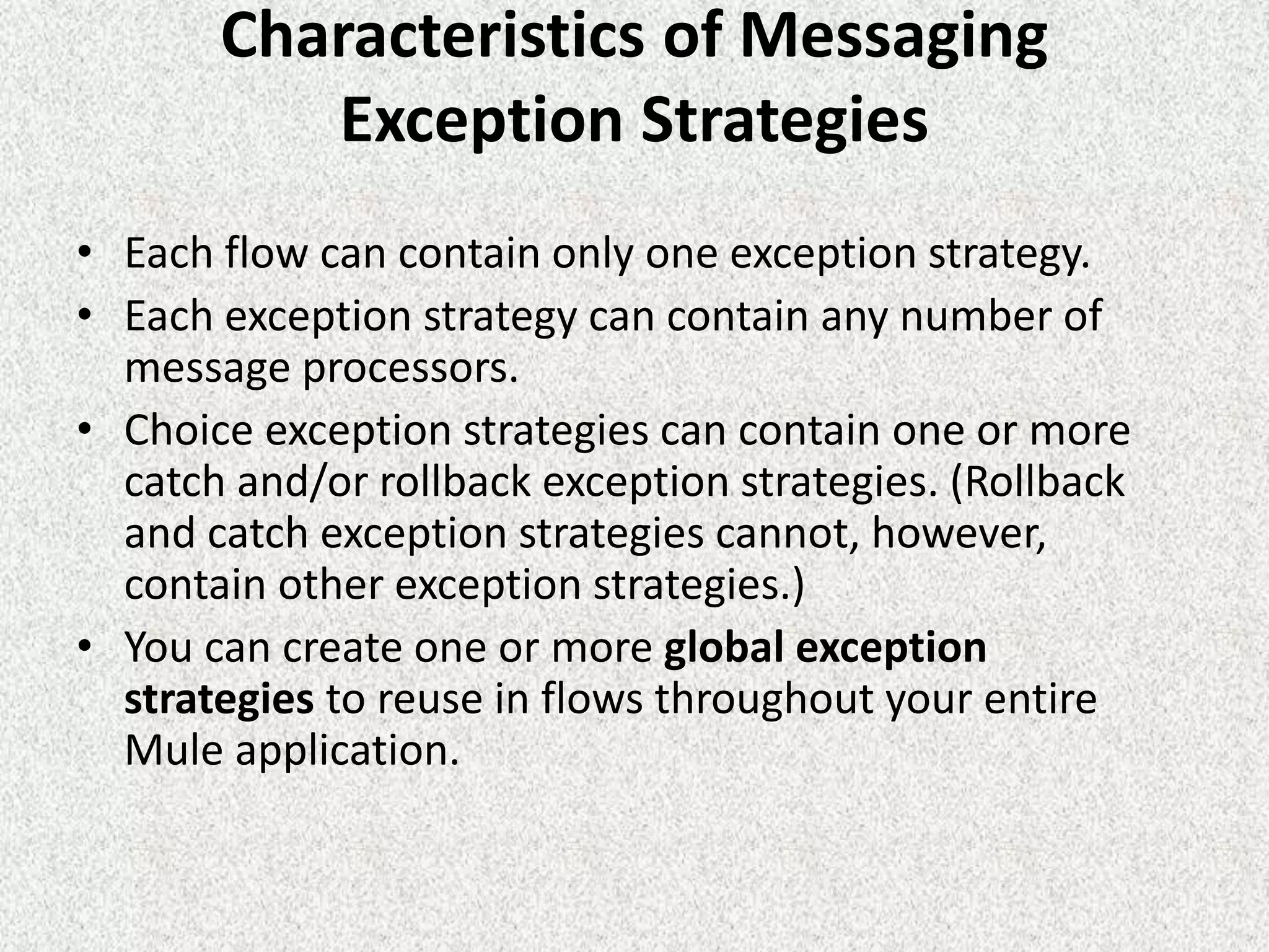 Characteristics of Messaging
Exception Strategies
• Each flow can contain only one exception strategy.
• Each exception strategy can contain any number of
message processors.
• Choice exception strategies can contain one or more
catch and/or rollback exception strategies. (Rollback
and catch exception strategies cannot, however,
contain other exception strategies.)
• You can create one or more global exception
strategies to reuse in flows throughout your entire
Mule application.