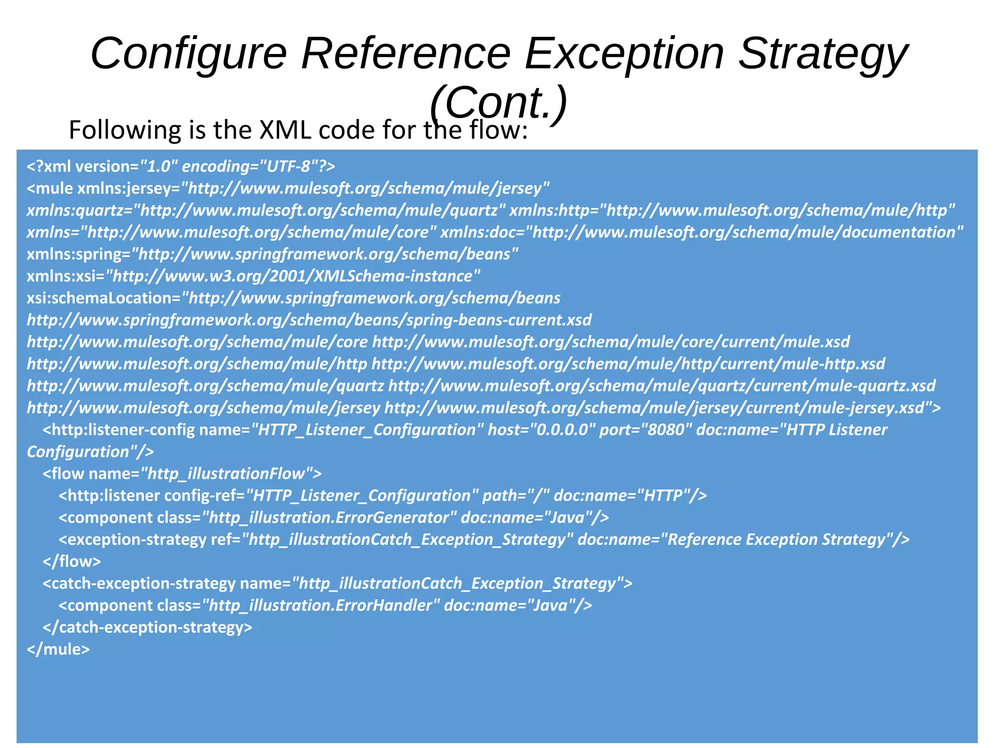 Configure Reference Exception Strategy
(Cont.)Following is the XML code for the flow:
<?xml version="1.0" encoding="UTF-8"?>
<mule xmlns:jersey="http://www.mulesoft.org/schema/mule/jersey"
xmlns:quartz="http://www.mulesoft.org/schema/mule/quartz" xmlns:http="http://www.mulesoft.org/schema/mule/http"
xmlns="http://www.mulesoft.org/schema/mule/core" xmlns:doc="http://www.mulesoft.org/schema/mule/documentation"
xmlns:spring="http://www.springframework.org/schema/beans"
xmlns:xsi="http://www.w3.org/2001/XMLSchema-instance"
xsi:schemaLocation="http://www.springframework.org/schema/beans
http://www.springframework.org/schema/beans/spring-beans-current.xsd
http://www.mulesoft.org/schema/mule/core http://www.mulesoft.org/schema/mule/core/current/mule.xsd
http://www.mulesoft.org/schema/mule/http http://www.mulesoft.org/schema/mule/http/current/mule-http.xsd
http://www.mulesoft.org/schema/mule/quartz http://www.mulesoft.org/schema/mule/quartz/current/mule-quartz.xsd
http://www.mulesoft.org/schema/mule/jersey http://www.mulesoft.org/schema/mule/jersey/current/mule-jersey.xsd">
<http:listener-config name="HTTP_Listener_Configuration" host="0.0.0.0" port="8080" doc:name="HTTP Listener
Configuration"/>
<flow name="http_illustrationFlow">
<http:listener config-ref="HTTP_Listener_Configuration" path="/" doc:name="HTTP"/>
<component class="http_illustration.ErrorGenerator" doc:name="Java"/>
<exception-strategy ref="http_illustrationCatch_Exception_Strategy" doc:name="Reference Exception Strategy"/>
</flow>
<catch-exception-strategy name="http_illustrationCatch_Exception_Strategy">
<component class="http_illustration.ErrorHandler" doc:name="Java"/>
</catch-exception-strategy>
</mule>
 