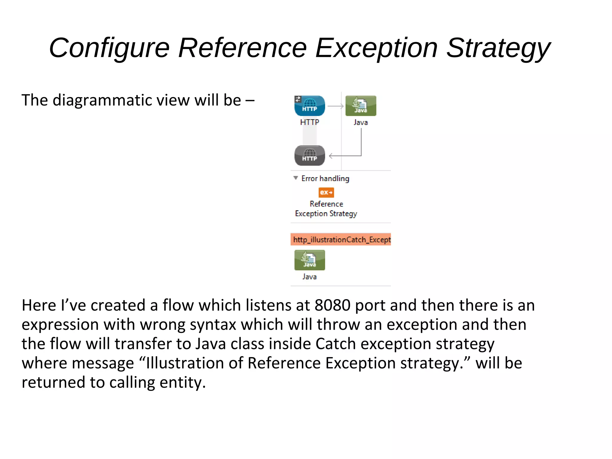Configure Reference Exception Strategy
The diagrammatic view will be –
Here I’ve created a flow which listens at 8080 port and then there is an
expression with wrong syntax which will throw an exception and then
the flow will transfer to Java class inside Catch exception strategy
where message “Illustration of Reference Exception strategy.” will be
returned to calling entity.
 