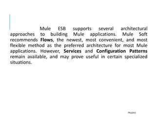 Mule ESB supports several architectural
approaches to building Mule applications. Mule Soft
recommends Flows, the newest, most convenient, and most
flexible method as the preferred architecture for most Mule
applications. However, Services and Configuration Patterns
remain available, and may prove useful in certain specialized
situations.
PRUDHVI
 