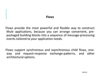 Flows
Flows provide the most powerful and flexible way to construct
Mule applications, because you can arrange convenient, pre-
packaged building blocks into a sequence of message-processing
events tailored to your application needs.
Flows support synchronous and asynchronous child flows, one-
way and request-response exchange-patterns, and other
architectural options.
PRUDHVI
 