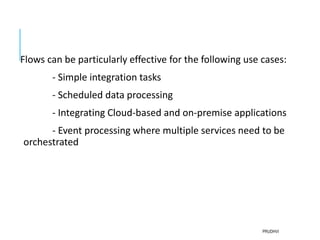 Flows can be particularly effective for the following use cases:
- Simple integration tasks
- Scheduled data processing
- Integrating Cloud-based and on-premise applications
- Event processing where multiple services need to be
orchestrated
PRUDHVI
 