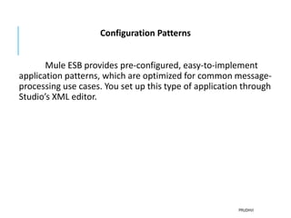 Configuration Patterns
Mule ESB provides pre-configured, easy-to-implement
application patterns, which are optimized for common message-
processing use cases. You set up this type of application through
Studio’s XML editor.
PRUDHVI
 