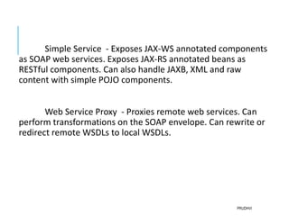 Simple Service - Exposes JAX-WS annotated components
as SOAP web services. Exposes JAX-RS annotated beans as
RESTful components. Can also handle JAXB, XML and raw
content with simple POJO components.
Web Service Proxy - Proxies remote web services. Can
perform transformations on the SOAP envelope. Can rewrite or
redirect remote WSDLs to local WSDLs.
PRUDHVI
 