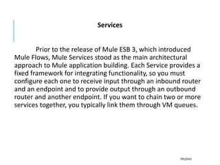 Services
Prior to the release of Mule ESB 3, which introduced
Mule Flows, Mule Services stood as the main architectural
approach to Mule application building. Each Service provides a
fixed framework for integrating functionality, so you must
configure each one to receive input through an inbound router
and an endpoint and to provide output through an outbound
router and another endpoint. If you want to chain two or more
services together, you typically link them through VM queues.
PRUDHVI
 
