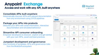 Anypoint Exchange
Access and work with any API, built anywhere
Consolidate APIs built anywhere
Automatically discover APIs and relevant documentation
from any environment using CI/CD pipelines
Package your APIs into products
Describe your APIs with asset information, interactive
documentation and simulated behaviour
Streamline API consumer onboarding
Empower developers to discover, explore and get started
with your own APIs, asset and best practices
Jumpstart development and governance
Use hundreds of templates, APIs and governance rules
from the MuleSoft ecosystem
 
