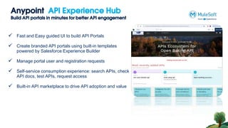 Anypoint API Experience Hub
Build API portals in minutes for better API engagement
 Fast and Easy guided UI to build API Portals
 Create branded API portals using built-in templates
powered by Salesforce Experience Builder
 Manage portal user and registration requests
 Self-service consumption experience: search APIs, check
API docs, test APIs, request access
 Built-in API marketplace to drive API adoption and value
 